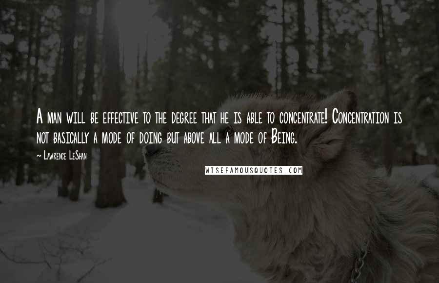 Lawrence LeShan Quotes: A man will be effective to the degree that he is able to concentrate! Concentration is not basically a mode of doing but above all a mode of Being.