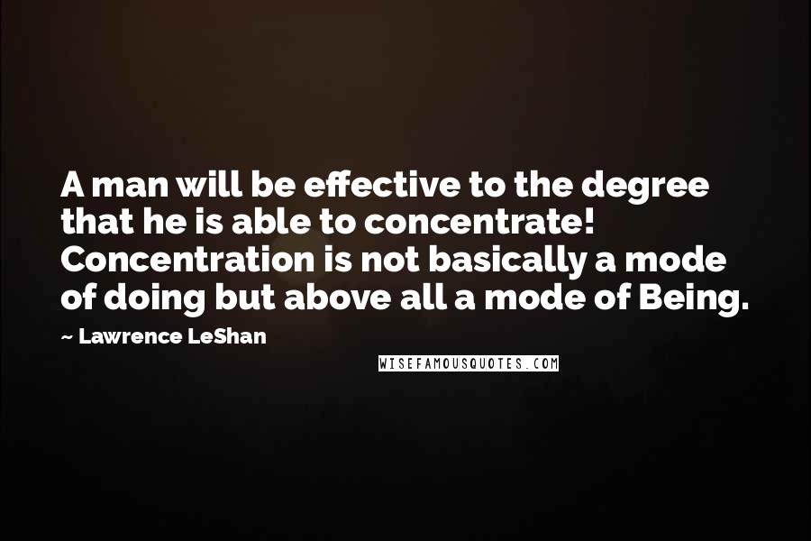 Lawrence LeShan Quotes: A man will be effective to the degree that he is able to concentrate! Concentration is not basically a mode of doing but above all a mode of Being.