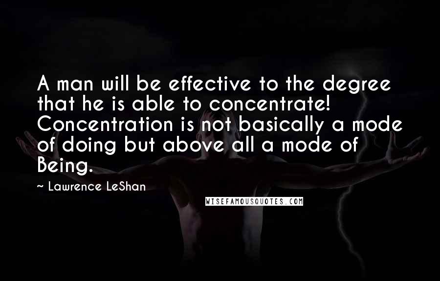 Lawrence LeShan Quotes: A man will be effective to the degree that he is able to concentrate! Concentration is not basically a mode of doing but above all a mode of Being.