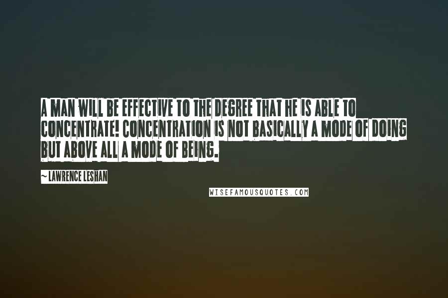 Lawrence LeShan Quotes: A man will be effective to the degree that he is able to concentrate! Concentration is not basically a mode of doing but above all a mode of Being.