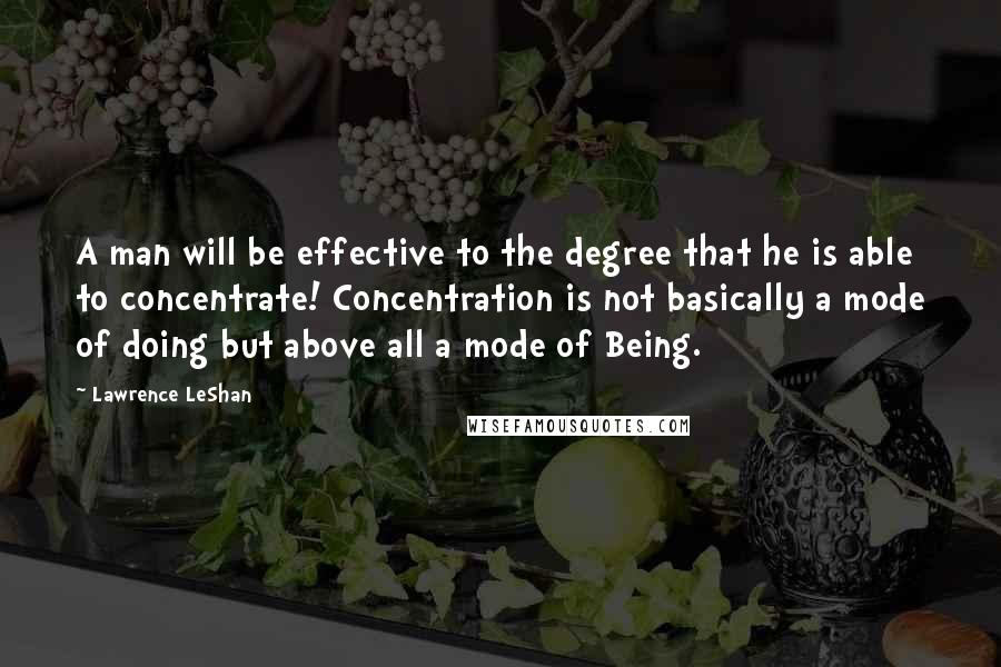 Lawrence LeShan Quotes: A man will be effective to the degree that he is able to concentrate! Concentration is not basically a mode of doing but above all a mode of Being.