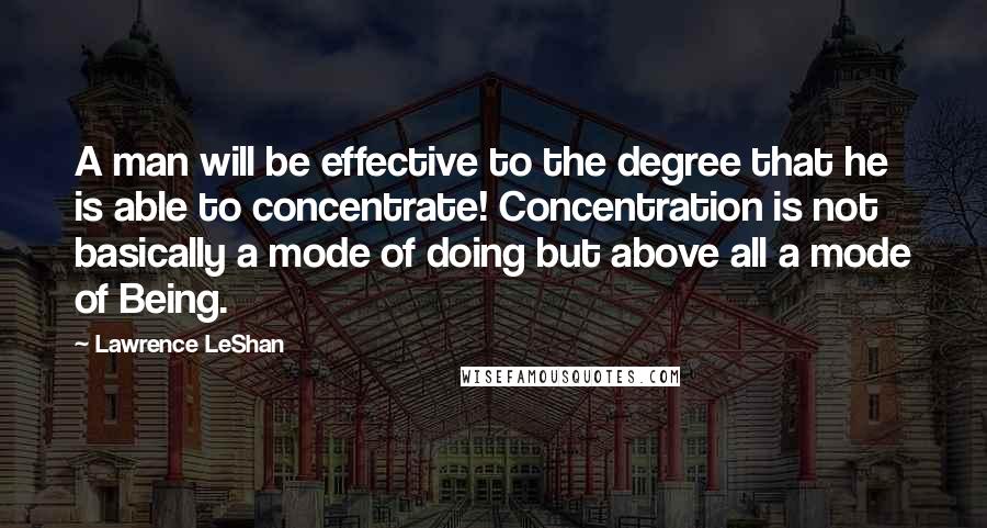 Lawrence LeShan Quotes: A man will be effective to the degree that he is able to concentrate! Concentration is not basically a mode of doing but above all a mode of Being.