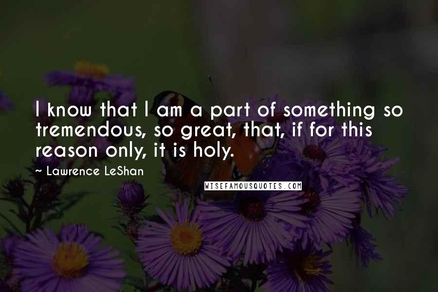 Lawrence LeShan Quotes: I know that I am a part of something so tremendous, so great, that, if for this reason only, it is holy.