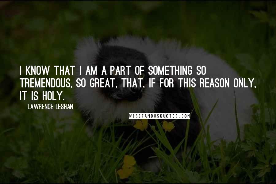 Lawrence LeShan Quotes: I know that I am a part of something so tremendous, so great, that, if for this reason only, it is holy.