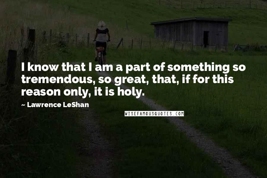Lawrence LeShan Quotes: I know that I am a part of something so tremendous, so great, that, if for this reason only, it is holy.