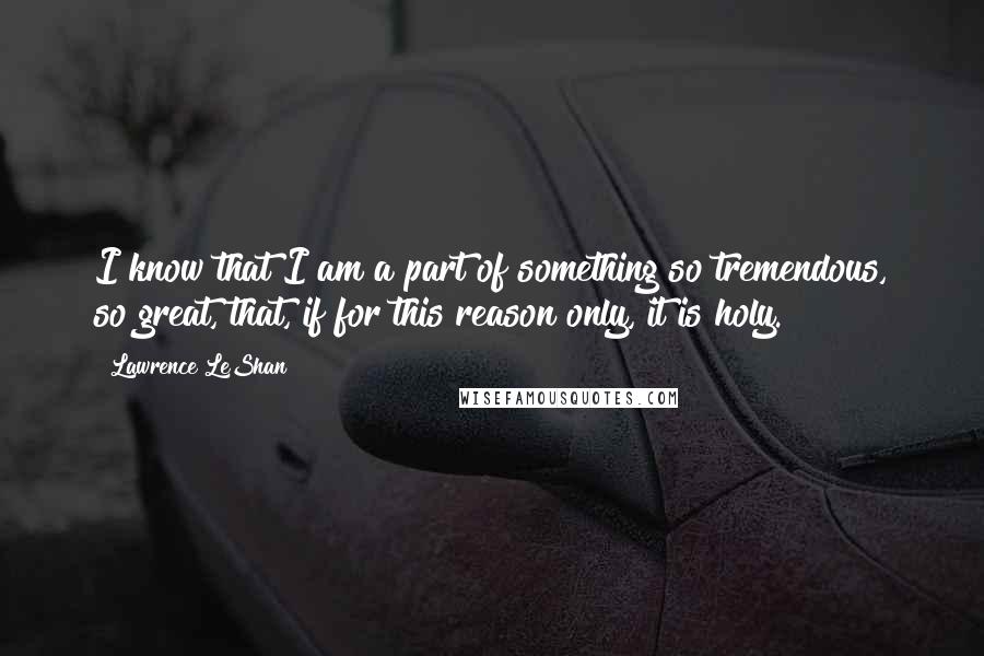 Lawrence LeShan Quotes: I know that I am a part of something so tremendous, so great, that, if for this reason only, it is holy.