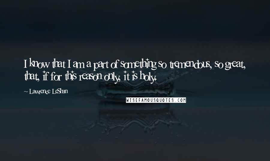 Lawrence LeShan Quotes: I know that I am a part of something so tremendous, so great, that, if for this reason only, it is holy.