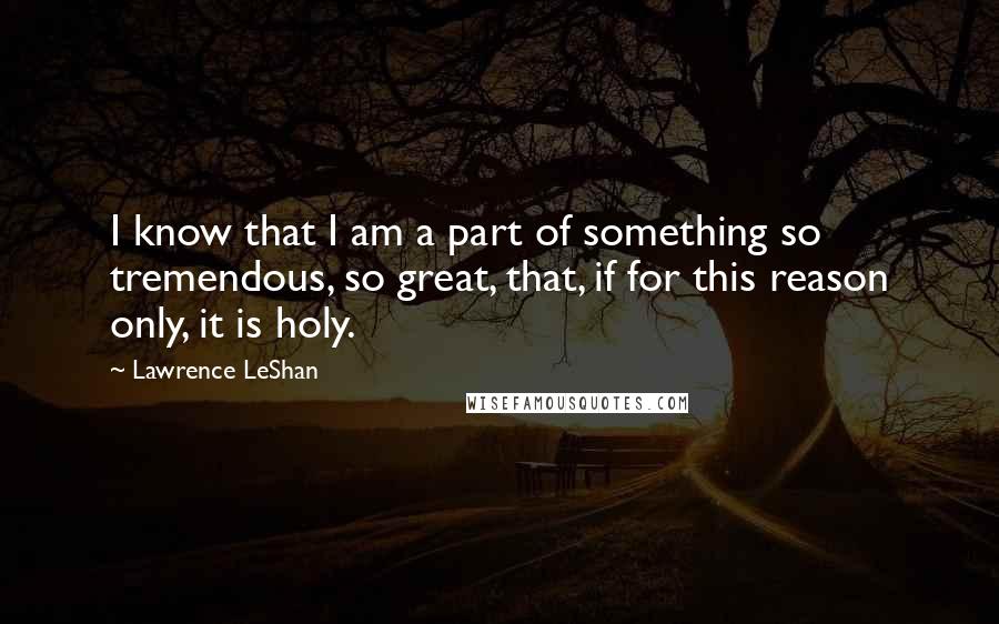 Lawrence LeShan Quotes: I know that I am a part of something so tremendous, so great, that, if for this reason only, it is holy.
