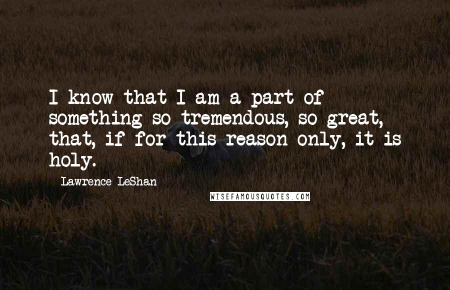 Lawrence LeShan Quotes: I know that I am a part of something so tremendous, so great, that, if for this reason only, it is holy.