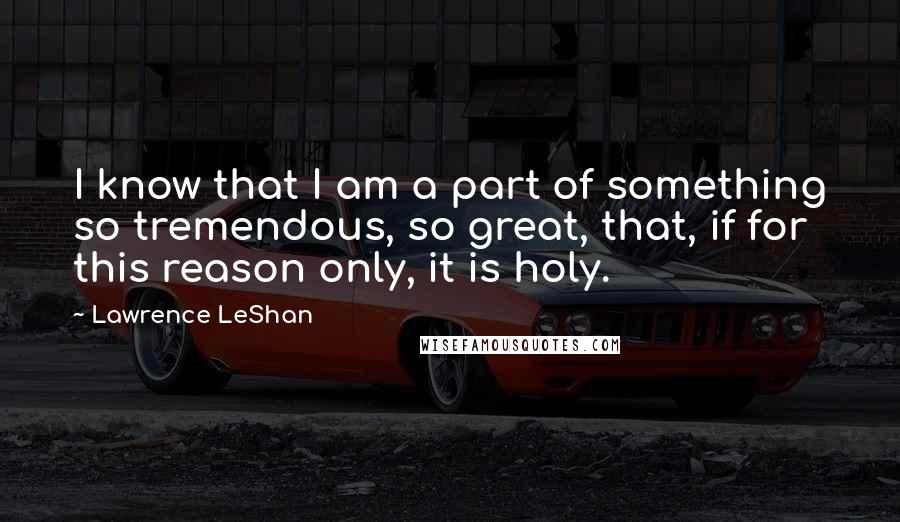 Lawrence LeShan Quotes: I know that I am a part of something so tremendous, so great, that, if for this reason only, it is holy.