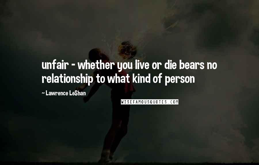 Lawrence LeShan Quotes: unfair - whether you live or die bears no relationship to what kind of person