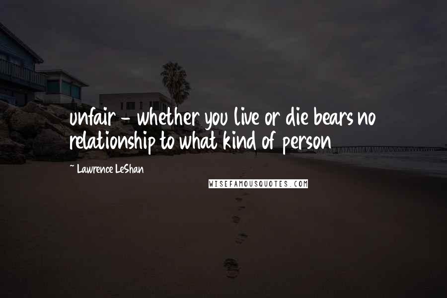 Lawrence LeShan Quotes: unfair - whether you live or die bears no relationship to what kind of person