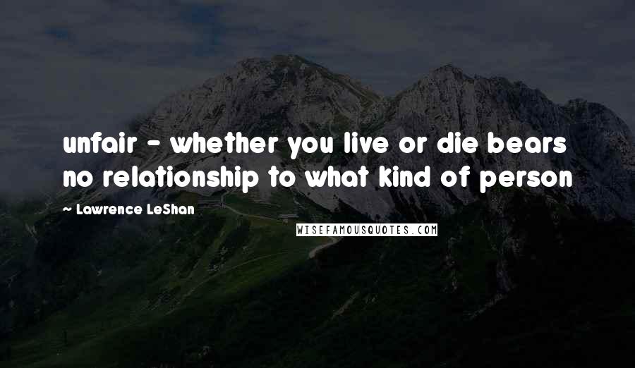 Lawrence LeShan Quotes: unfair - whether you live or die bears no relationship to what kind of person