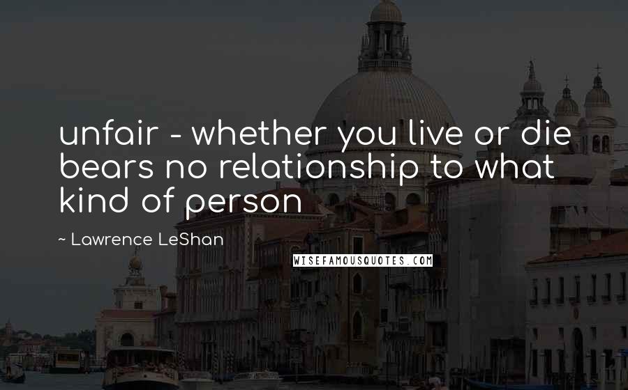 Lawrence LeShan Quotes: unfair - whether you live or die bears no relationship to what kind of person