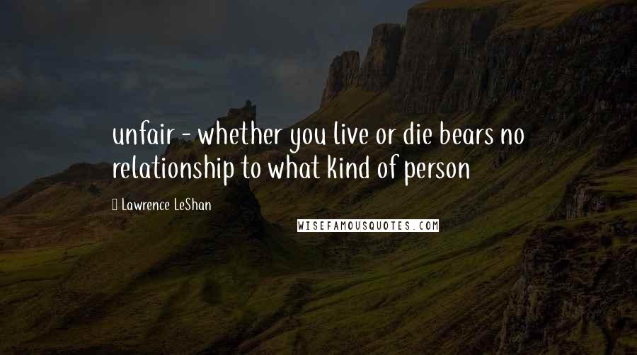 Lawrence LeShan Quotes: unfair - whether you live or die bears no relationship to what kind of person