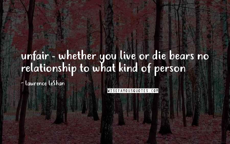 Lawrence LeShan Quotes: unfair - whether you live or die bears no relationship to what kind of person