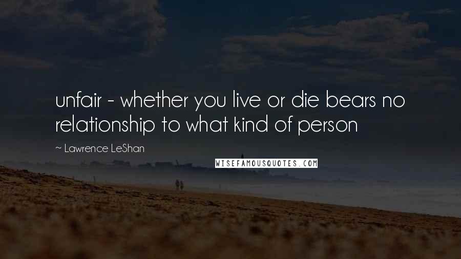 Lawrence LeShan Quotes: unfair - whether you live or die bears no relationship to what kind of person
