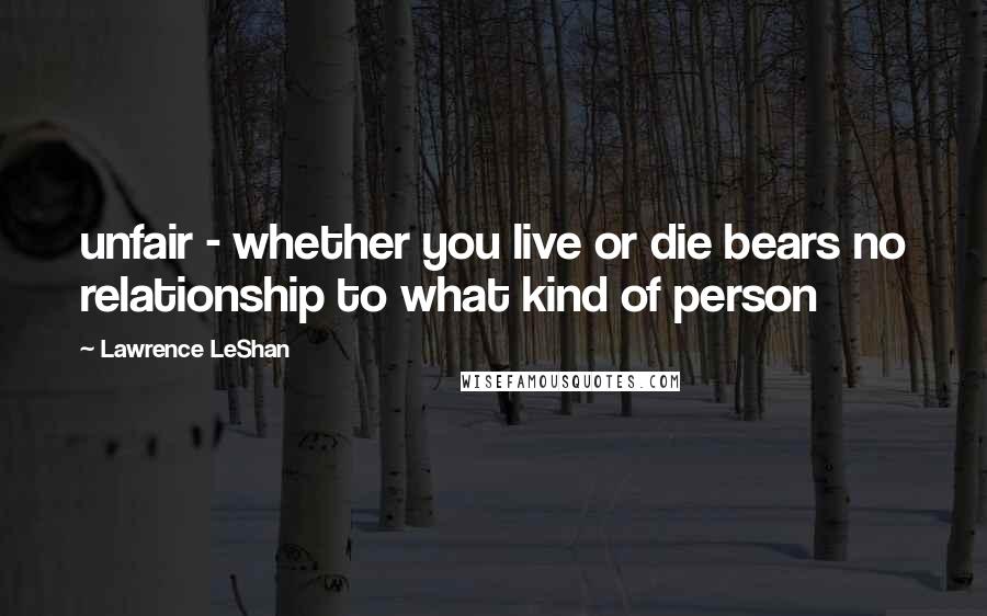 Lawrence LeShan Quotes: unfair - whether you live or die bears no relationship to what kind of person