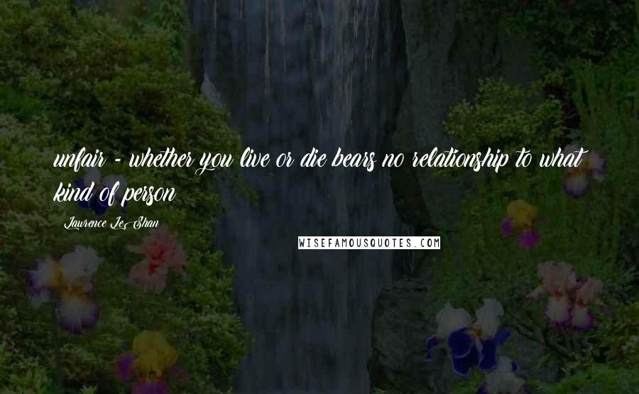 Lawrence LeShan Quotes: unfair - whether you live or die bears no relationship to what kind of person