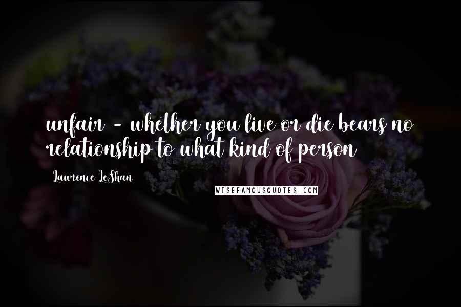 Lawrence LeShan Quotes: unfair - whether you live or die bears no relationship to what kind of person