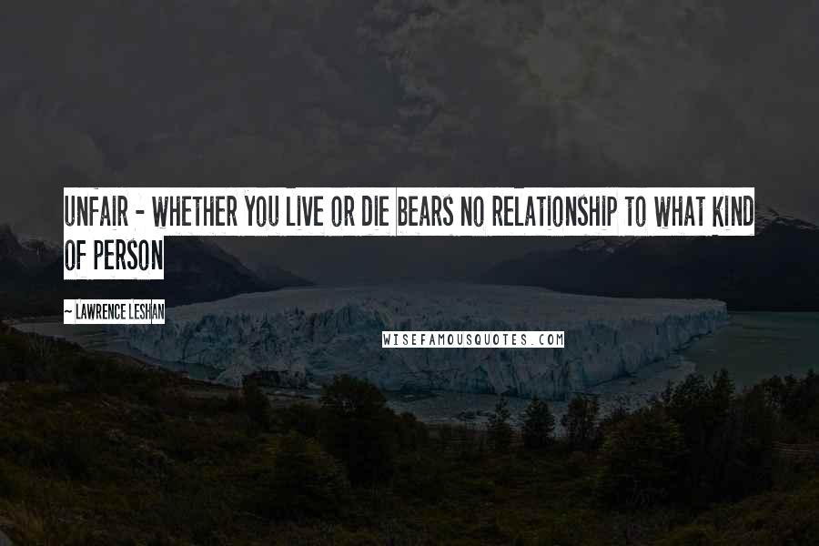 Lawrence LeShan Quotes: unfair - whether you live or die bears no relationship to what kind of person