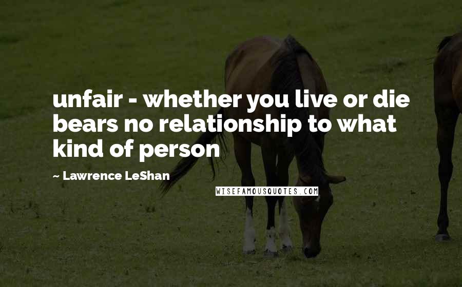 Lawrence LeShan Quotes: unfair - whether you live or die bears no relationship to what kind of person