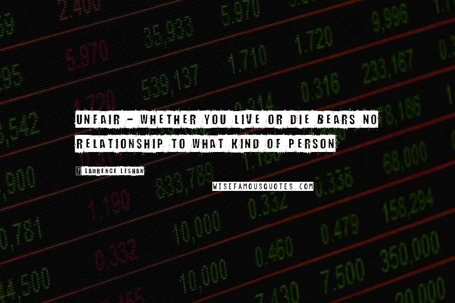 Lawrence LeShan Quotes: unfair - whether you live or die bears no relationship to what kind of person