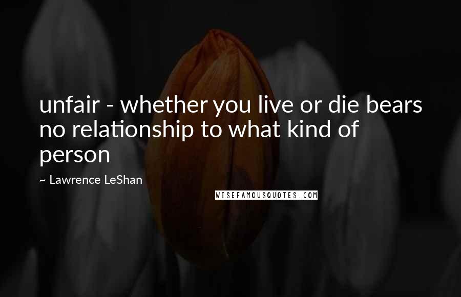 Lawrence LeShan Quotes: unfair - whether you live or die bears no relationship to what kind of person