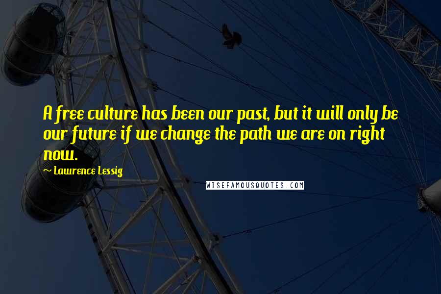 Lawrence Lessig Quotes: A free culture has been our past, but it will only be our future if we change the path we are on right now.