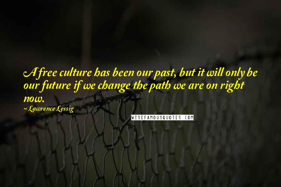 Lawrence Lessig Quotes: A free culture has been our past, but it will only be our future if we change the path we are on right now.