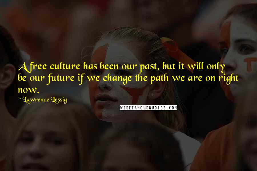 Lawrence Lessig Quotes: A free culture has been our past, but it will only be our future if we change the path we are on right now.
