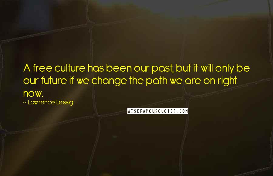 Lawrence Lessig Quotes: A free culture has been our past, but it will only be our future if we change the path we are on right now.
