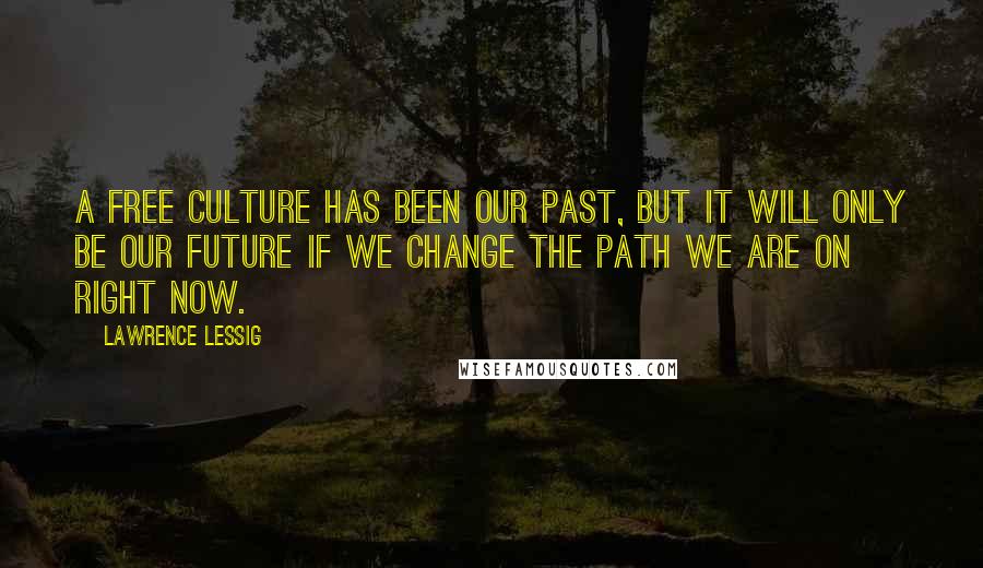 Lawrence Lessig Quotes: A free culture has been our past, but it will only be our future if we change the path we are on right now.