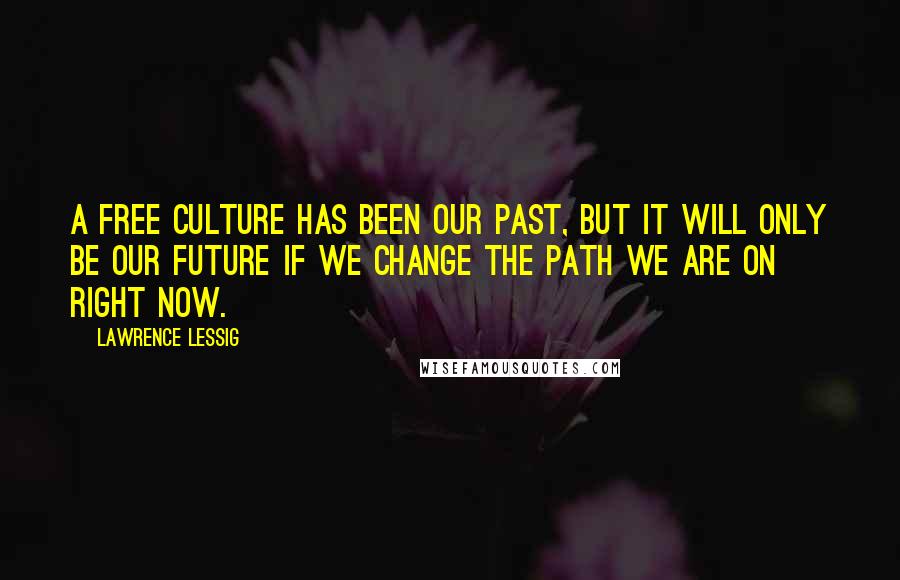 Lawrence Lessig Quotes: A free culture has been our past, but it will only be our future if we change the path we are on right now.