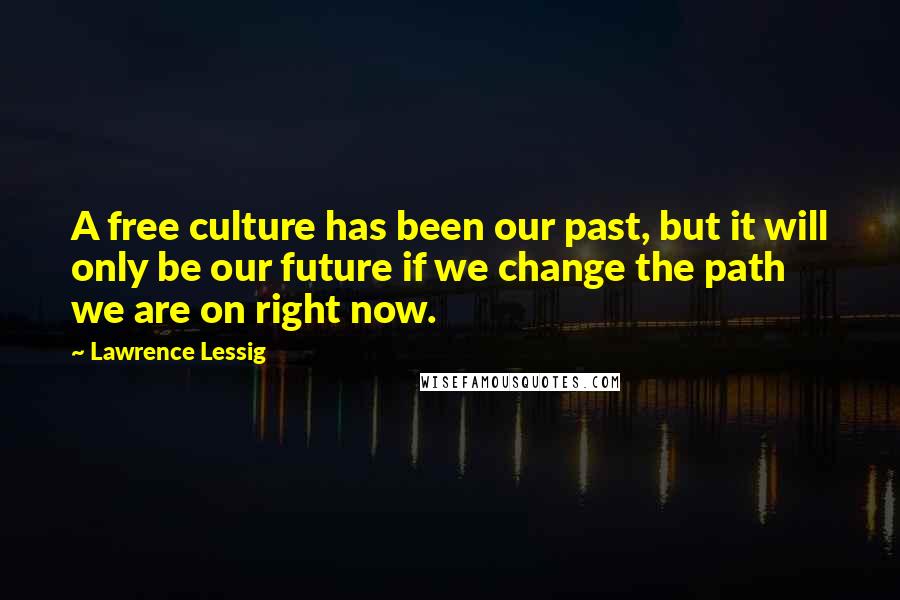 Lawrence Lessig Quotes: A free culture has been our past, but it will only be our future if we change the path we are on right now.