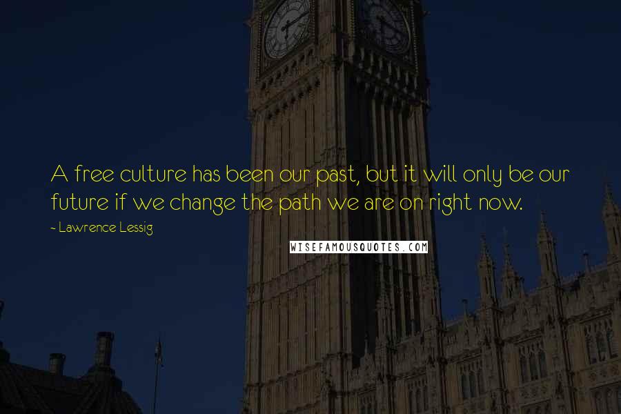 Lawrence Lessig Quotes: A free culture has been our past, but it will only be our future if we change the path we are on right now.