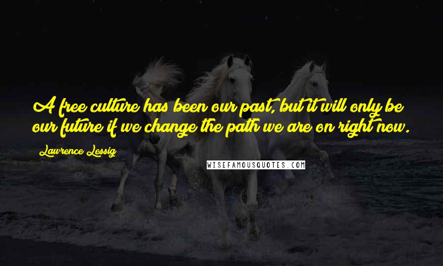 Lawrence Lessig Quotes: A free culture has been our past, but it will only be our future if we change the path we are on right now.