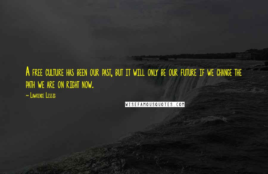 Lawrence Lessig Quotes: A free culture has been our past, but it will only be our future if we change the path we are on right now.