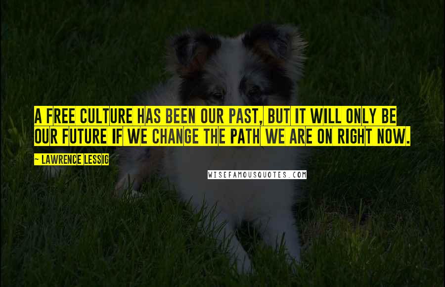 Lawrence Lessig Quotes: A free culture has been our past, but it will only be our future if we change the path we are on right now.