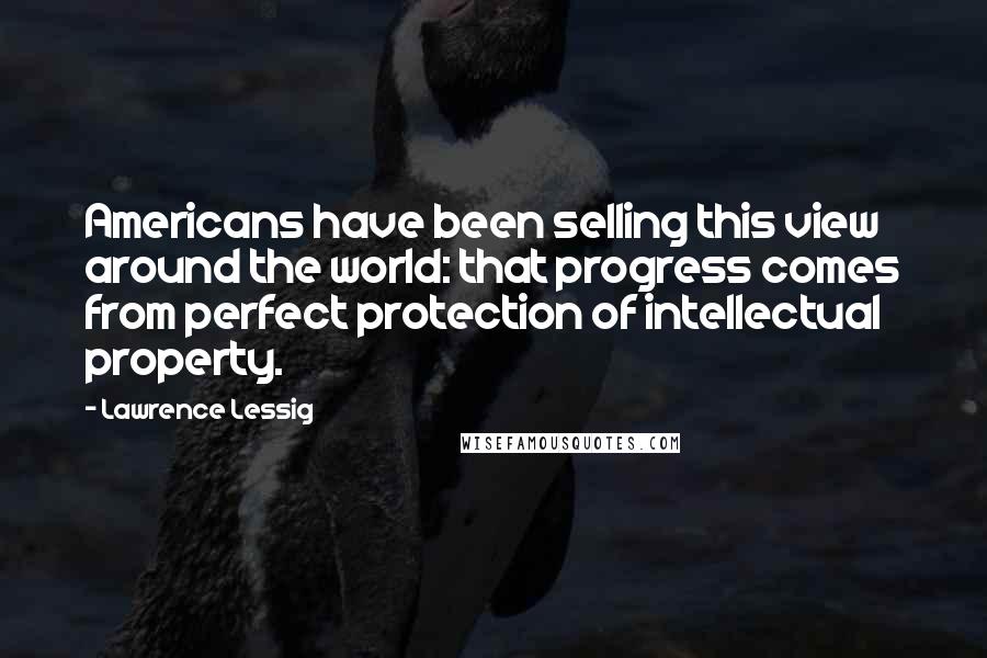 Lawrence Lessig Quotes: Americans have been selling this view around the world: that progress comes from perfect protection of intellectual property.