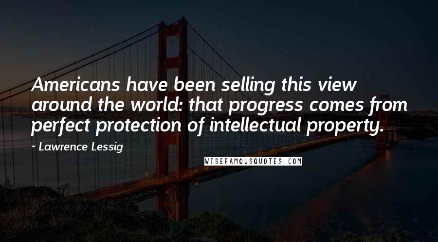 Lawrence Lessig Quotes: Americans have been selling this view around the world: that progress comes from perfect protection of intellectual property.