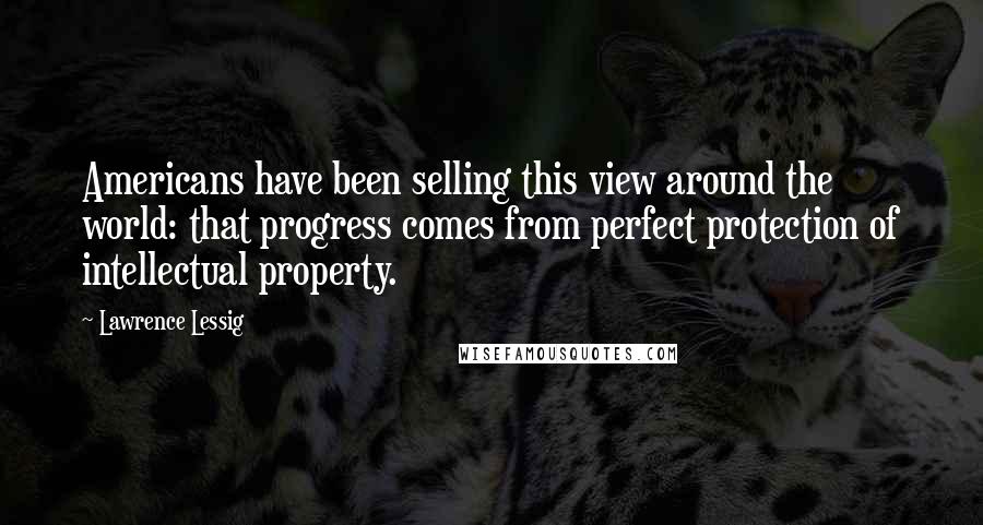 Lawrence Lessig Quotes: Americans have been selling this view around the world: that progress comes from perfect protection of intellectual property.