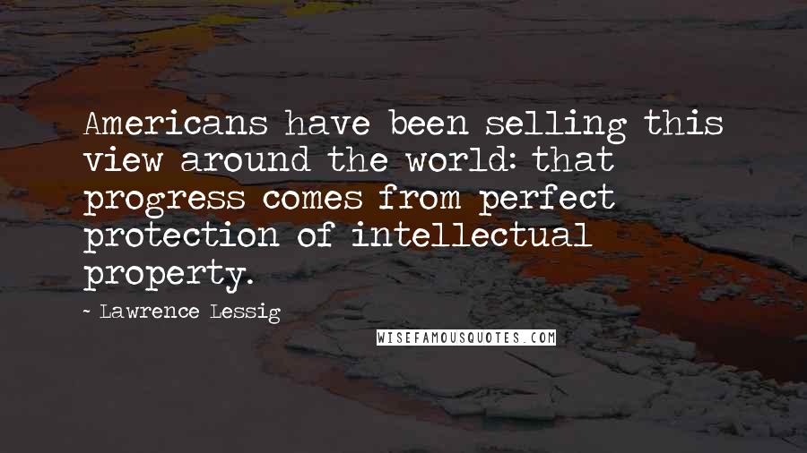 Lawrence Lessig Quotes: Americans have been selling this view around the world: that progress comes from perfect protection of intellectual property.