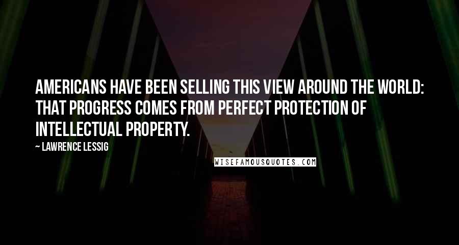 Lawrence Lessig Quotes: Americans have been selling this view around the world: that progress comes from perfect protection of intellectual property.