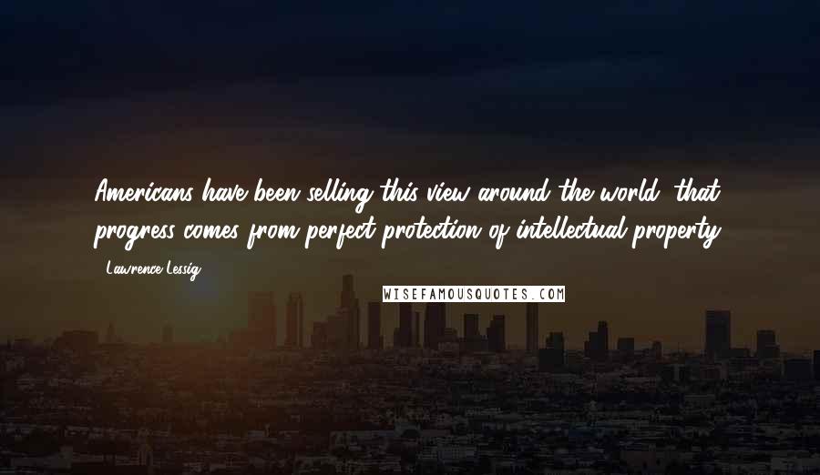 Lawrence Lessig Quotes: Americans have been selling this view around the world: that progress comes from perfect protection of intellectual property.