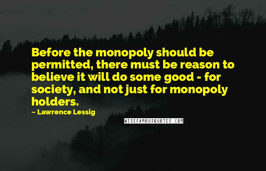 Lawrence Lessig Quotes: Before the monopoly should be permitted, there must be reason to believe it will do some good - for society, and not just for monopoly holders.