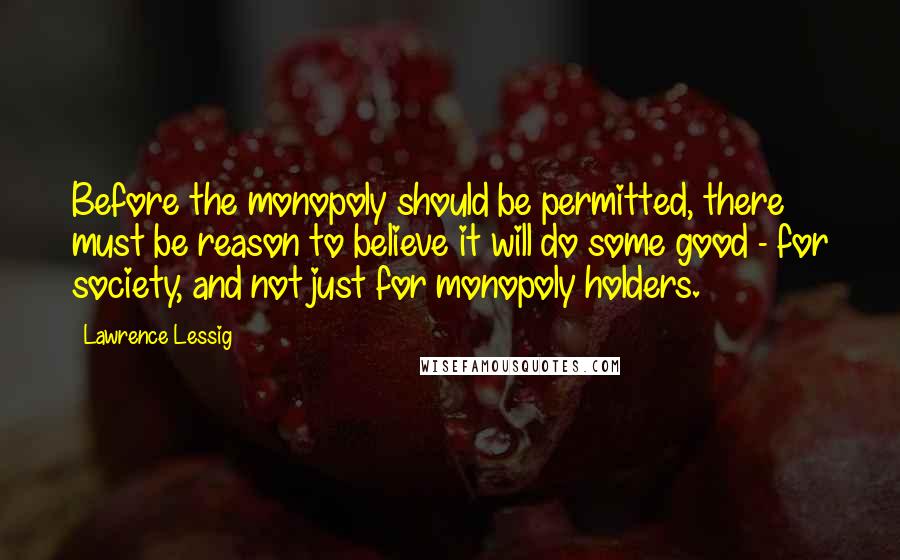 Lawrence Lessig Quotes: Before the monopoly should be permitted, there must be reason to believe it will do some good - for society, and not just for monopoly holders.