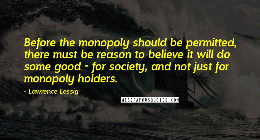 Lawrence Lessig Quotes: Before the monopoly should be permitted, there must be reason to believe it will do some good - for society, and not just for monopoly holders.