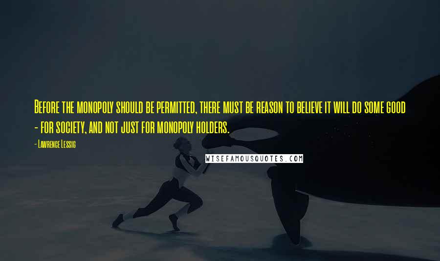 Lawrence Lessig Quotes: Before the monopoly should be permitted, there must be reason to believe it will do some good - for society, and not just for monopoly holders.