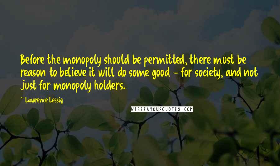 Lawrence Lessig Quotes: Before the monopoly should be permitted, there must be reason to believe it will do some good - for society, and not just for monopoly holders.